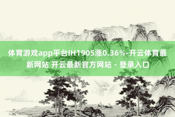 体育游戏app平台IH1905涨0.36%-开云体育最新网站 开云最新官方网站 - 登录入口