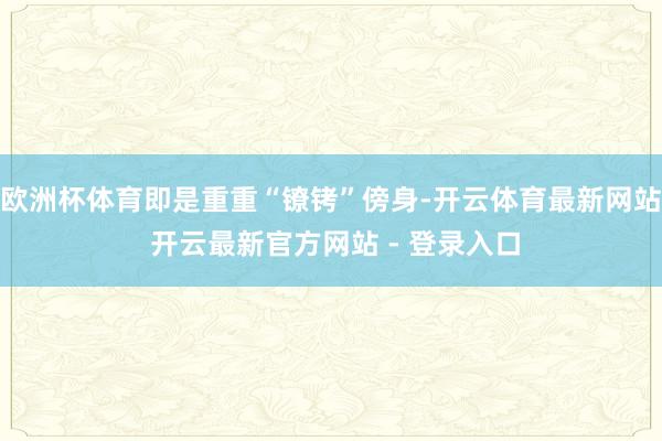 欧洲杯体育即是重重“镣铐”傍身-开云体育最新网站 开云最新官方网站 - 登录入口