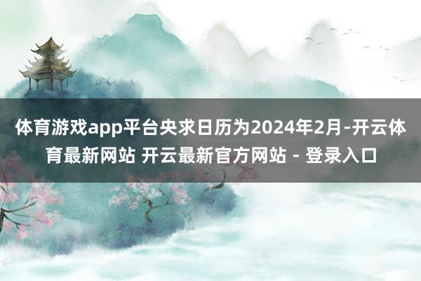 体育游戏app平台央求日历为2024年2月-开云体育最新网站 开云最新官方网站 - 登录入口