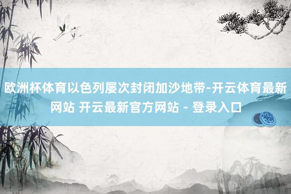 欧洲杯体育以色列屡次封闭加沙地带-开云体育最新网站 开云最新官方网站 - 登录入口