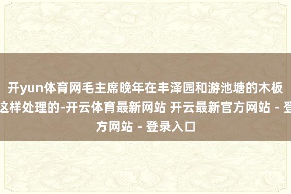 开yun体育网毛主席晚年在丰泽园和游池塘的木板床即是这样处理的-开云体育最新网站 开云最新官方网站 - 登录入口