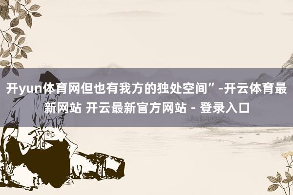开yun体育网但也有我方的独处空间”-开云体育最新网站 开云最新官方网站 - 登录入口