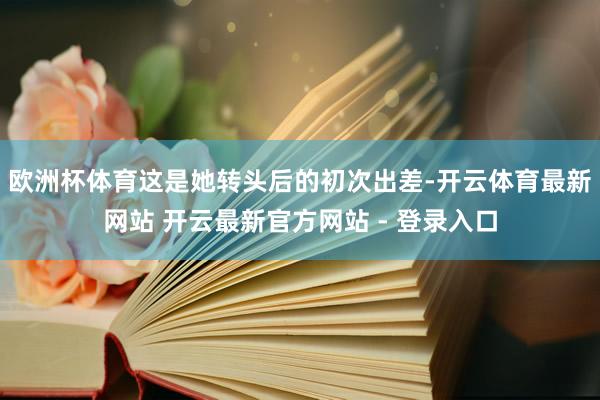 欧洲杯体育这是她转头后的初次出差-开云体育最新网站 开云最新官方网站 - 登录入口