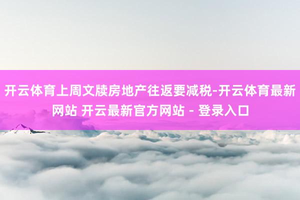 开云体育上周文牍房地产往返要减税-开云体育最新网站 开云最新官方网站 - 登录入口