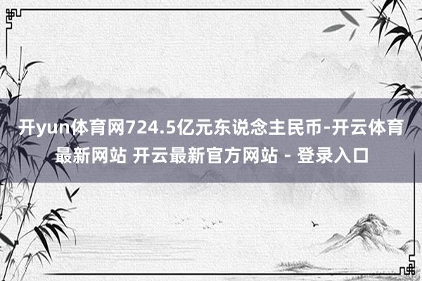 开yun体育网724.5亿元东说念主民币-开云体育最新网站 开云最新官方网站 - 登录入口