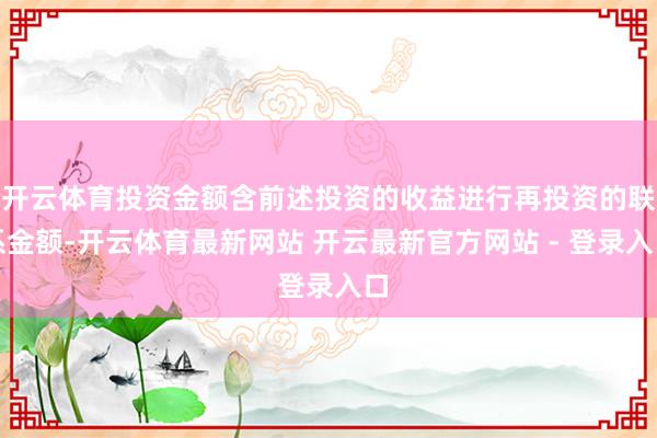 开云体育投资金额含前述投资的收益进行再投资的联系金额-开云体育最新网站 开云最新官方网站 - 登录入口