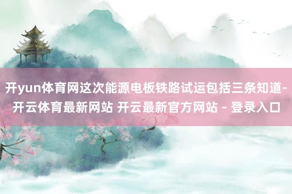 开yun体育网这次能源电板铁路试运包括三条知道-开云体育最新网站 开云最新官方网站 - 登录入口