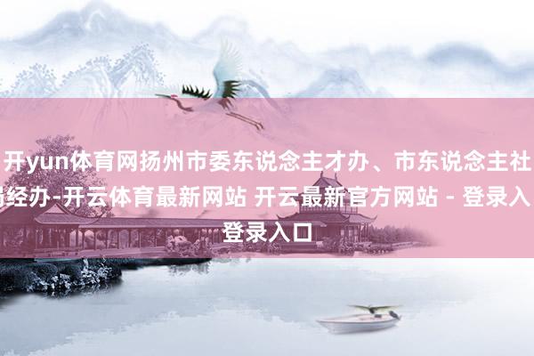 开yun体育网扬州市委东说念主才办、市东说念主社局经办-开云体育最新网站 开云最新官方网站 - 登录入口