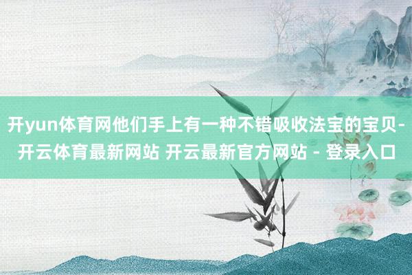 开yun体育网他们手上有一种不错吸收法宝的宝贝-开云体育最新网站 开云最新官方网站 - 登录入口