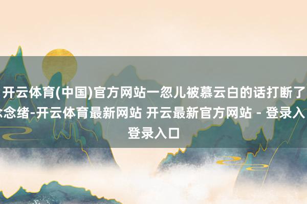 开云体育(中国)官方网站一忽儿被慕云白的话打断了念念绪-开云体育最新网站 开云最新官方网站 - 登录入口