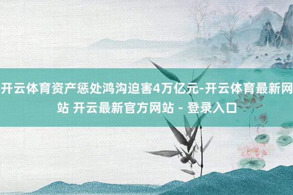 开云体育资产惩处鸿沟迫害4万亿元-开云体育最新网站 开云最新官方网站 - 登录入口