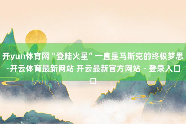 开yun体育网“登陆火星”一直是马斯克的终极梦思-开云体育最新网站 开云最新官方网站 - 登录入口