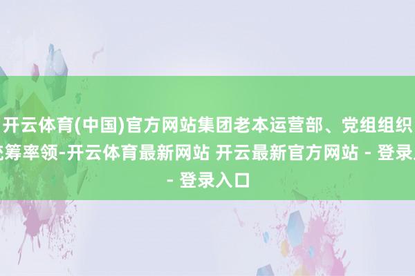 开云体育(中国)官方网站集团老本运营部、党组组织部统筹率领-开云体育最新网站 开云最新官方网站 - 登录入口