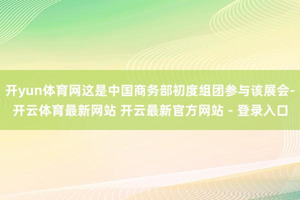 开yun体育网这是中国商务部初度组团参与该展会-开云体育最新网站 开云最新官方网站 - 登录入口