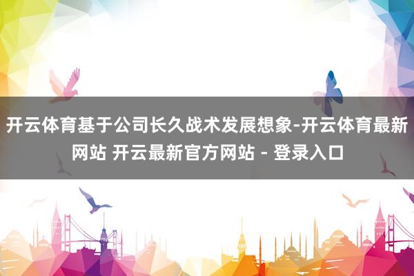 开云体育基于公司长久战术发展想象-开云体育最新网站 开云最新官方网站 - 登录入口