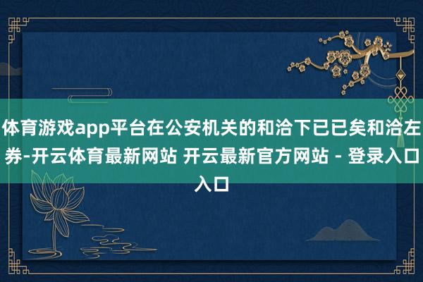 体育游戏app平台在公安机关的和洽下已已矣和洽左券-开云体育最新网站 开云最新官方网站 - 登录入口