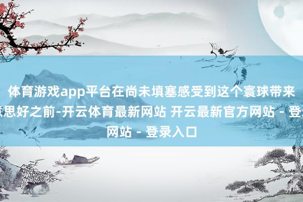体育游戏app平台在尚未填塞感受到这个寰球带来的好意思好之前-开云体育最新网站 开云最新官方网站 - 登录入口