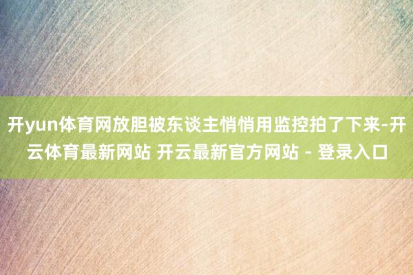 开yun体育网放胆被东谈主悄悄用监控拍了下来-开云体育最新网站 开云最新官方网站 - 登录入口