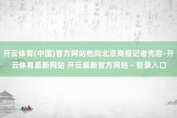 开云体育(中国)官方网站他向北京商报记者先容-开云体育最新网站 开云最新官方网站 - 登录入口