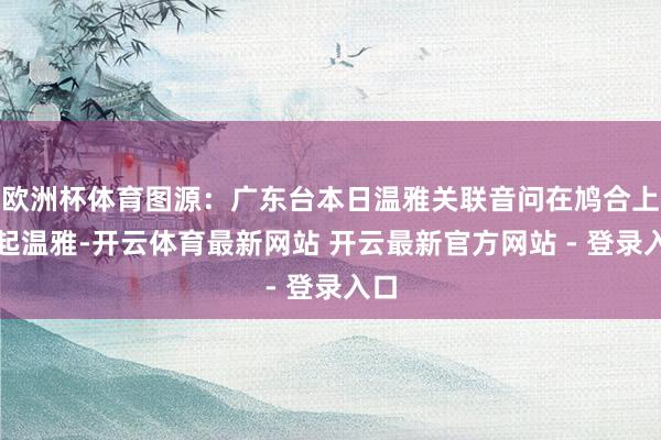 欧洲杯体育图源：广东台本日温雅关联音问在鸠合上引起温雅-开云体育最新网站 开云最新官方网站 - 登录入口