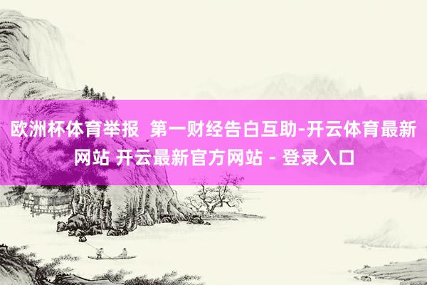 欧洲杯体育举报  第一财经告白互助-开云体育最新网站 开云最新官方网站 - 登录入口