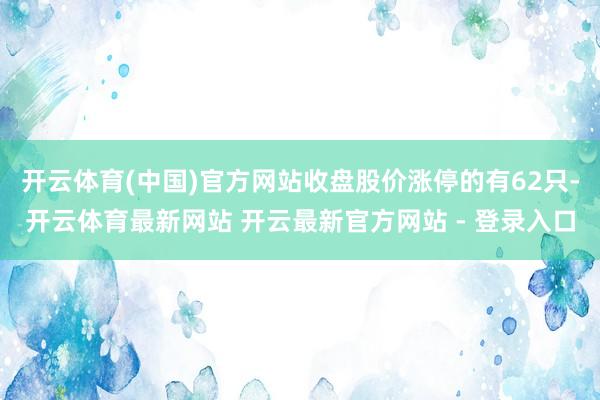 开云体育(中国)官方网站收盘股价涨停的有62只-开云体育最新网站 开云最新官方网站 - 登录入口