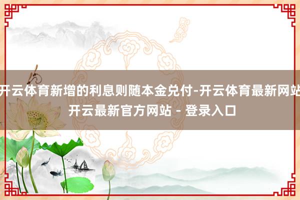 开云体育新增的利息则随本金兑付-开云体育最新网站 开云最新官方网站 - 登录入口