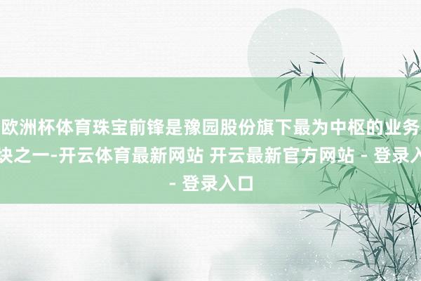 欧洲杯体育珠宝前锋是豫园股份旗下最为中枢的业务板块之一-开云体育最新网站 开云最新官方网站 - 登录入口