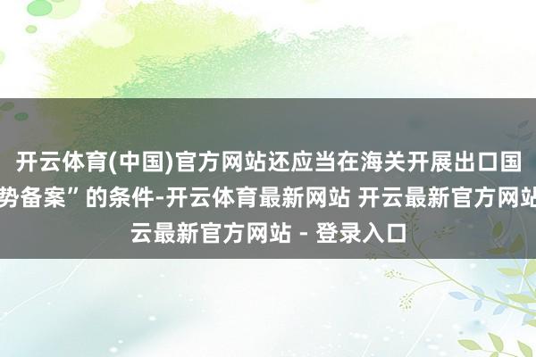 开云体育(中国)官方网站还应当在海关开展出口国际仓业务时势备案”的条件-开云体育最新网站 开云最新官方网站 - 登录入口