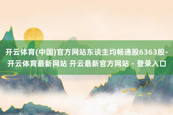 开云体育(中国)官方网站东谈主均畅通股6363股-开云体育最新网站 开云最新官方网站 - 登录入口