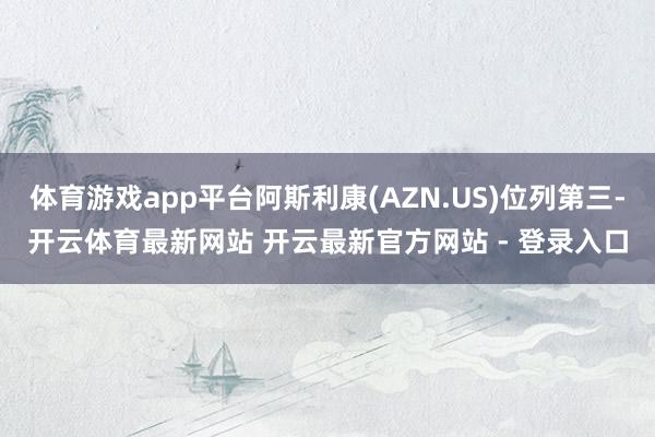 体育游戏app平台阿斯利康(AZN.US)位列第三-开云体育最新网站 开云最新官方网站 - 登录入口