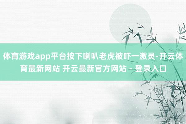 体育游戏app平台按下喇叭老虎被吓一激灵-开云体育最新网站 开云最新官方网站 - 登录入口