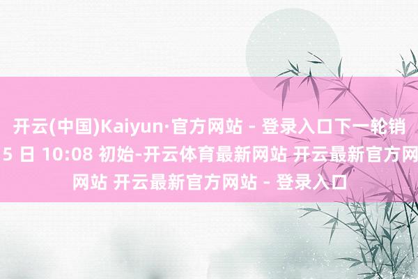 开云(中国)Kaiyun·官方网站 - 登录入口下一轮销售将于 12 月 5 日 10:08 初始-开云体育最新网站 开云最新官方网站 - 登录入口