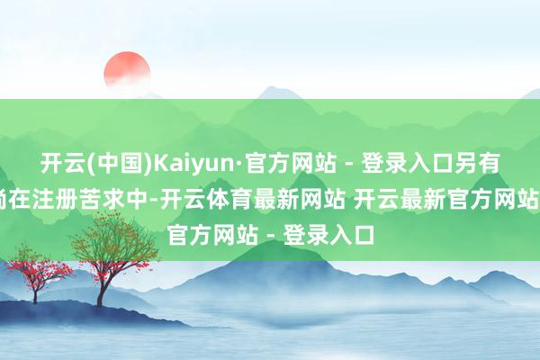 开云(中国)Kaiyun·官方网站 - 登录入口另有28件商标尚在注册苦求中-开云体育最新网站 开云最新官方网站 - 登录入口
