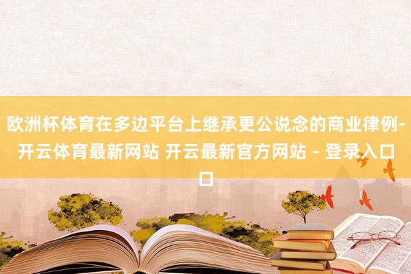 欧洲杯体育在多边平台上继承更公说念的商业律例-开云体育最新网站 开云最新官方网站 - 登录入口