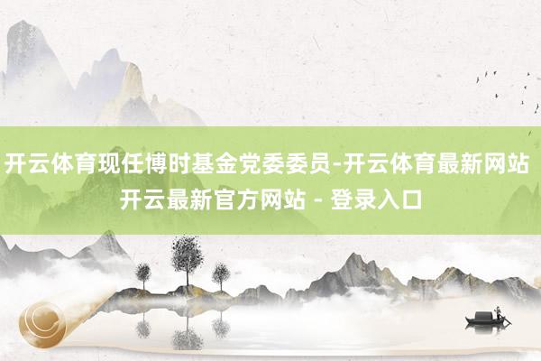开云体育现任博时基金党委委员-开云体育最新网站 开云最新官方网站 - 登录入口