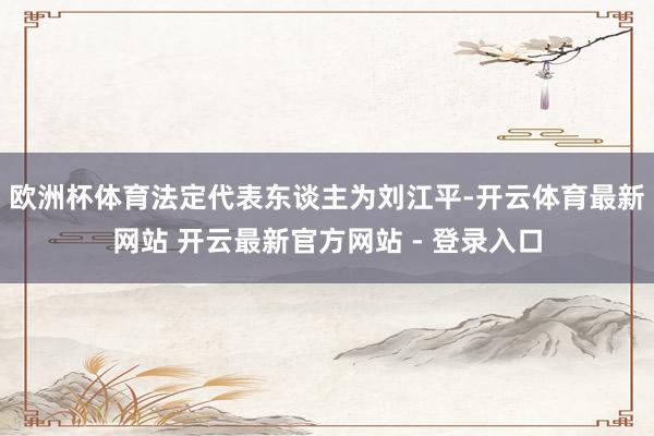 欧洲杯体育法定代表东谈主为刘江平-开云体育最新网站 开云最新官方网站 - 登录入口