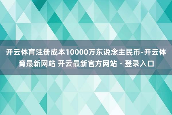 开云体育注册成本10000万东说念主民币-开云体育最新网站 开云最新官方网站 - 登录入口