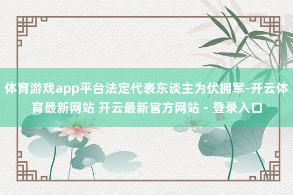 体育游戏app平台法定代表东谈主为伏拥军-开云体育最新网站 开云最新官方网站 - 登录入口
