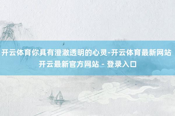 开云体育你具有澄澈透明的心灵-开云体育最新网站 开云最新官方网站 - 登录入口