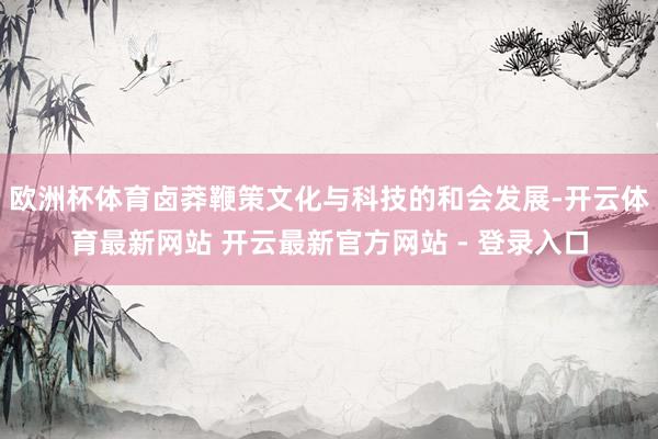 欧洲杯体育卤莽鞭策文化与科技的和会发展-开云体育最新网站 开云最新官方网站 - 登录入口