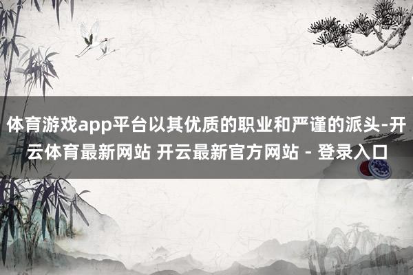 体育游戏app平台以其优质的职业和严谨的派头-开云体育最新网站 开云最新官方网站 - 登录入口