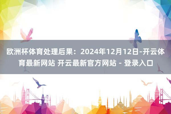 欧洲杯体育处理后果：2024年12月12日-开云体育最新网站 开云最新官方网站 - 登录入口