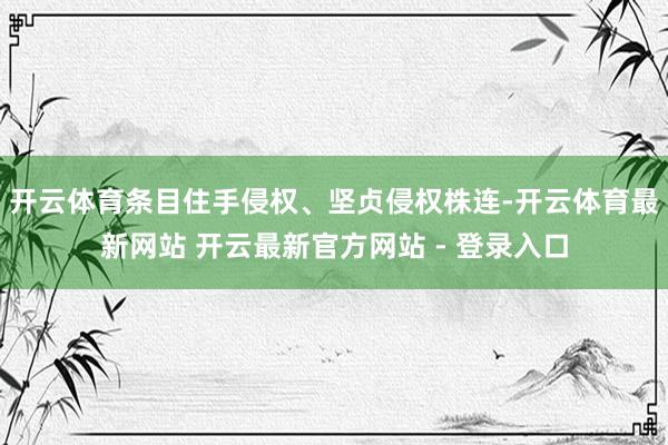 开云体育条目住手侵权、坚贞侵权株连-开云体育最新网站 开云最新官方网站 - 登录入口