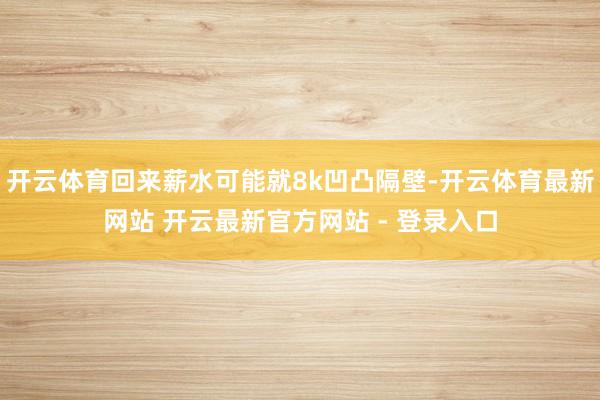 开云体育回来薪水可能就8k凹凸隔壁-开云体育最新网站 开云最新官方网站 - 登录入口