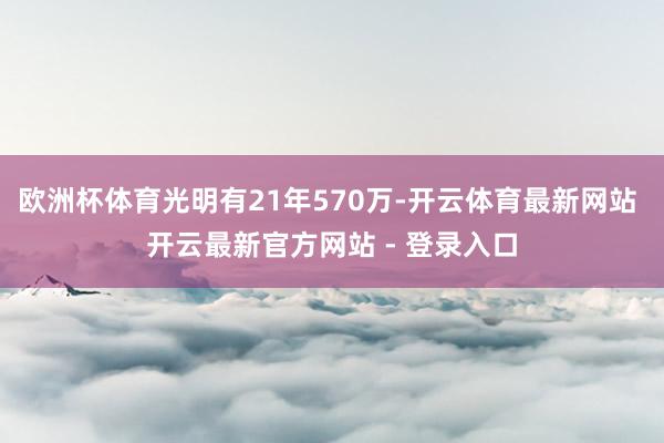 欧洲杯体育光明有21年570万-开云体育最新网站 开云最新官方网站 - 登录入口