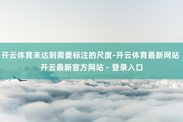 开云体育未达到需要标注的尺度-开云体育最新网站 开云最新官方网站 - 登录入口