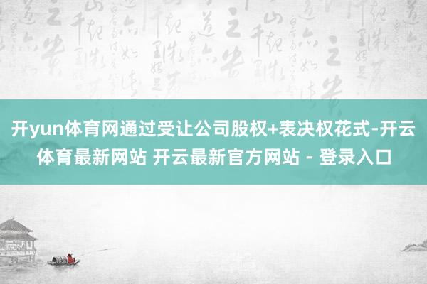 开yun体育网通过受让公司股权+表决权花式-开云体育最新网站 开云最新官方网站 - 登录入口