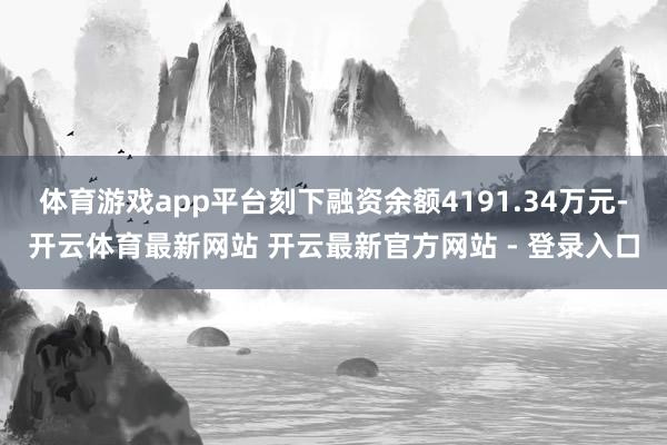 体育游戏app平台刻下融资余额4191.34万元-开云体育最新网站 开云最新官方网站 - 登录入口
