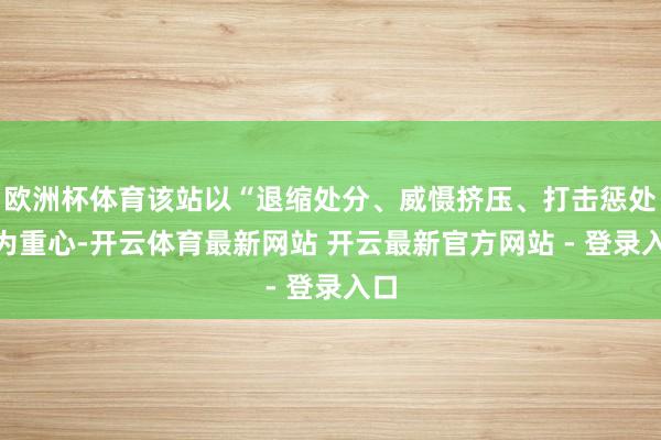 欧洲杯体育该站以“退缩处分、威慑挤压、打击惩处”为重心-开云体育最新网站 开云最新官方网站 - 登录入口